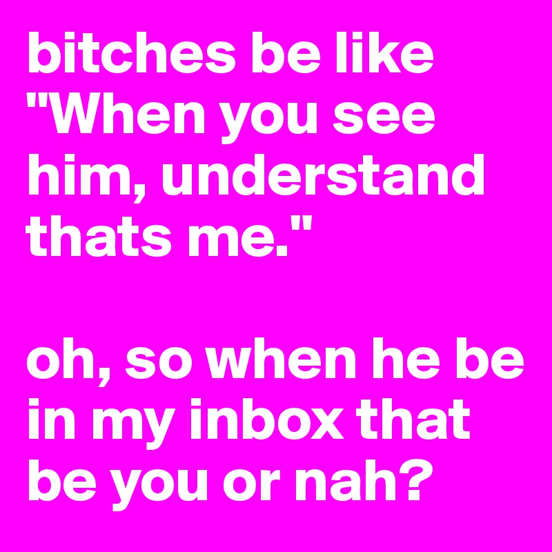 bitches be like "When you see him, understand thats me." 

oh, so when he be in my inbox that be you or nah? 