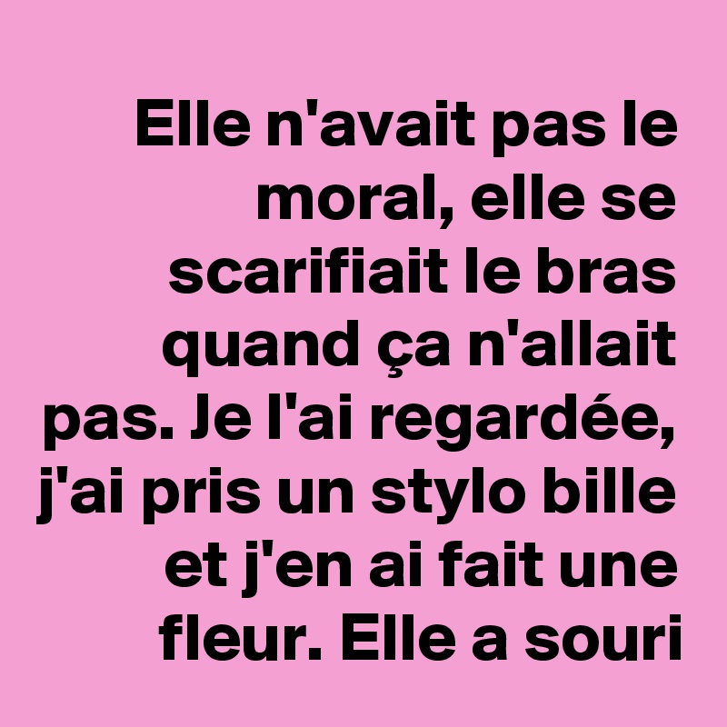 Elle n'avait pas le moral, elle se scarifiait le bras quand ça n'allait pas. Je l'ai regardée, j'ai pris un stylo bille et j'en ai fait une fleur. Elle a souri