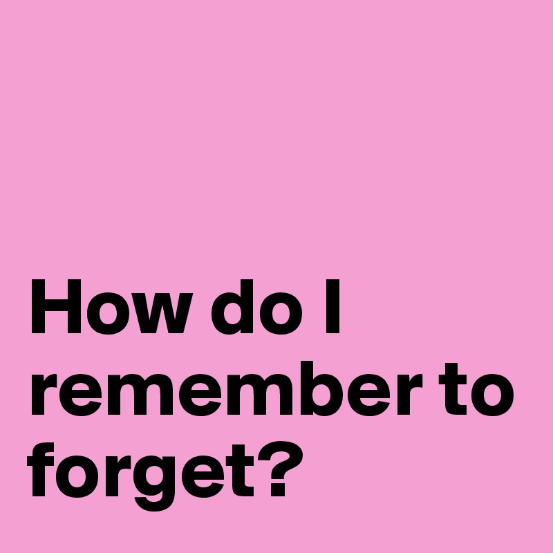 


How do I remember to forget?