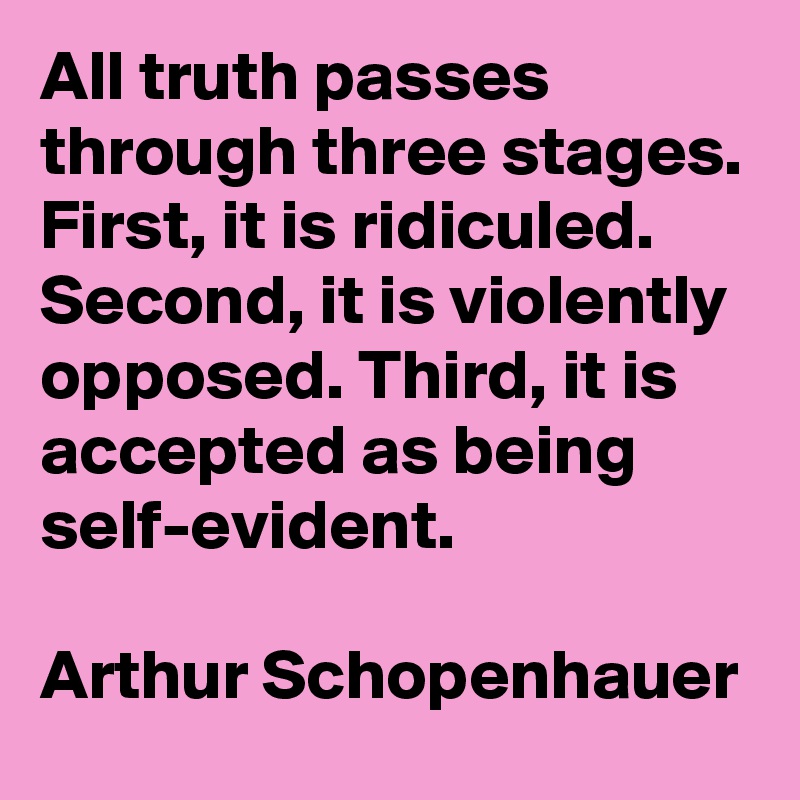 All truth passes through three stages. First, it is ridiculed. Second, it is violently opposed. Third, it is accepted as being self-evident.

Arthur Schopenhauer