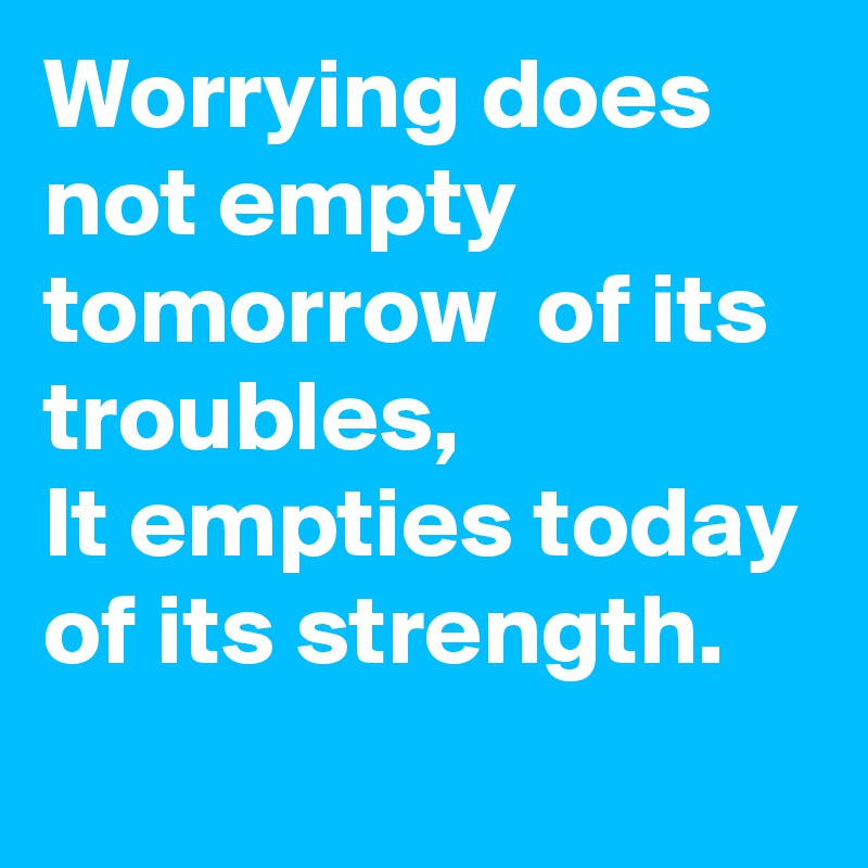 Worrying does not empty tomorrow  of its troubles, 
It empties today of its strength.

