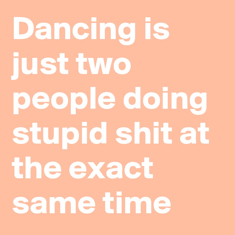 Dancing is just two people doing stupid shit at the exact same time