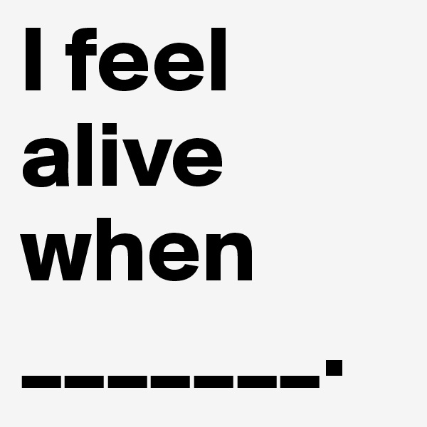 I feel alive when 
_______.