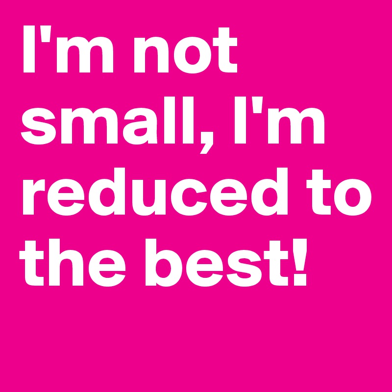 I'm not small, I'm reduced to the best!