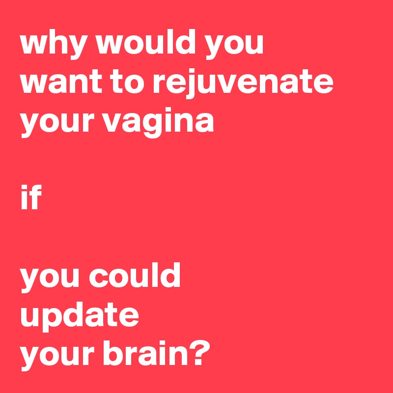 why would you 
want to rejuvenate 
your vagina 

if

you could 
update 
your brain?
