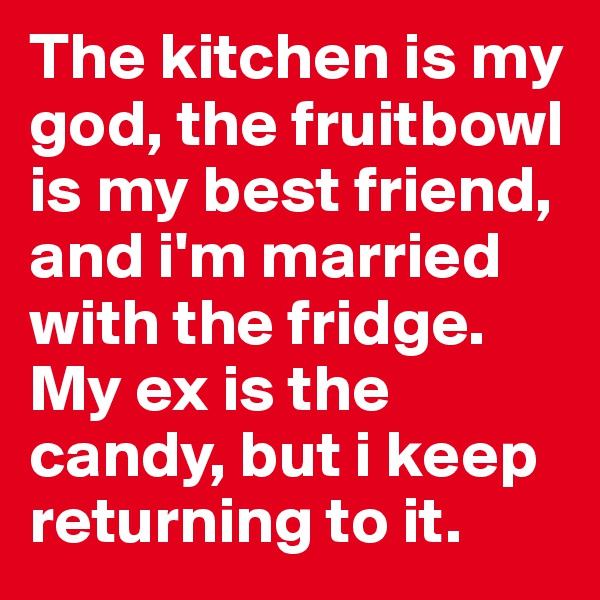 The kitchen is my god, the fruitbowl is my best friend, and i'm married with the fridge. My ex is the candy, but i keep returning to it.
