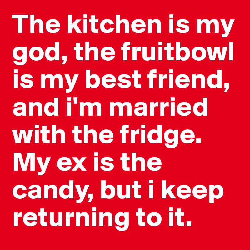 The kitchen is my god, the fruitbowl is my best friend, and i'm married with the fridge. My ex is the candy, but i keep returning to it.