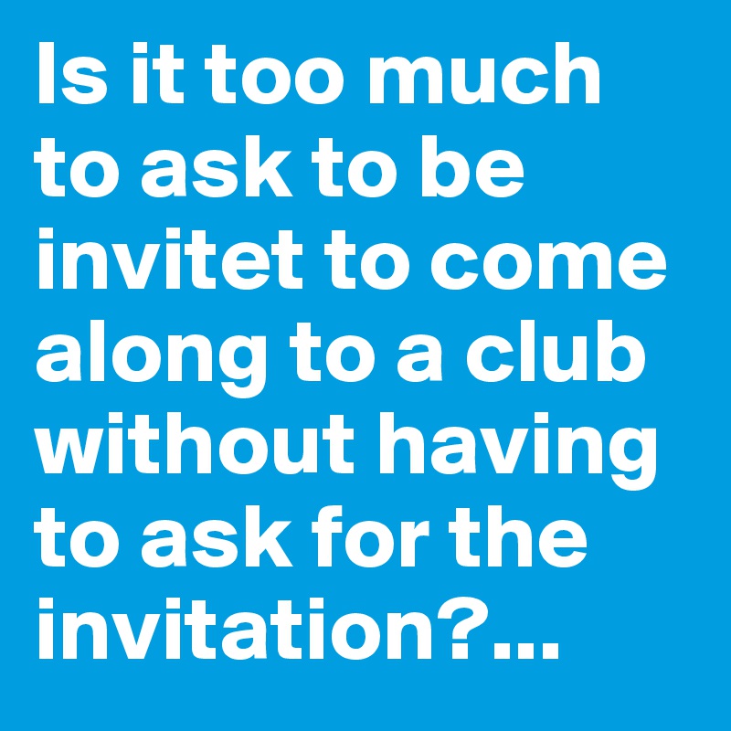 Is it too much to ask to be invitet to come along to a club without having to ask for the invitation?...