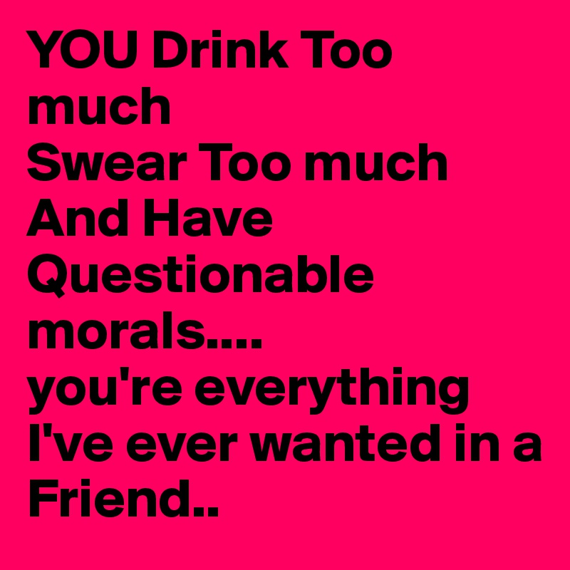 YOU Drink Too much
Swear Too much 
And Have Questionable
morals....
you're everything I've ever wanted in a Friend..