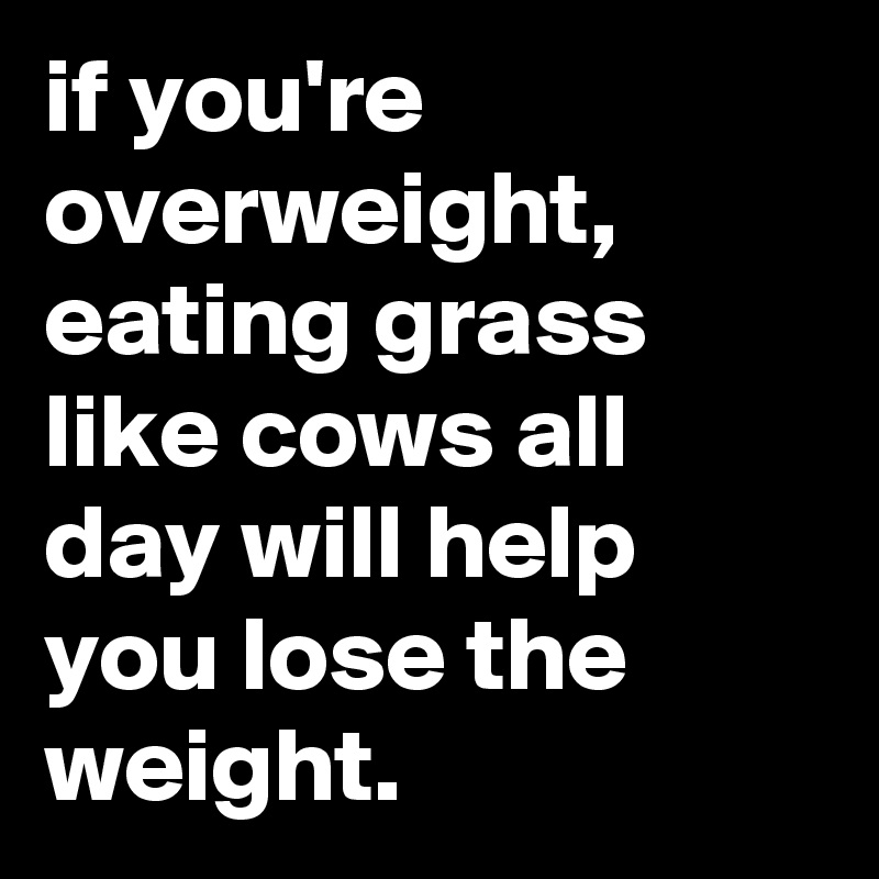 if you're overweight, eating grass like cows all day will help you lose the weight.