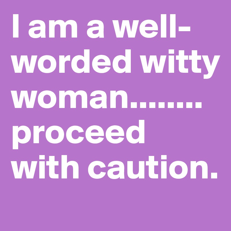I am a well-worded witty woman........proceed with caution. 