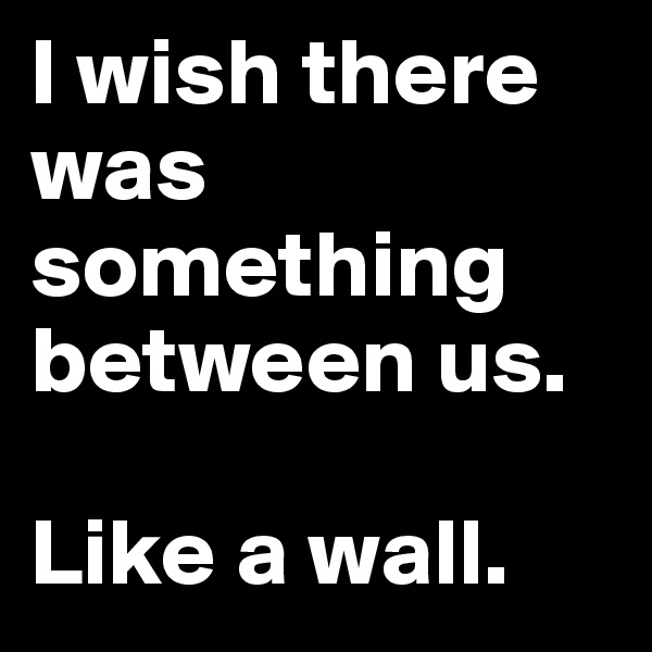 I wish there was something between us.

Like a wall.