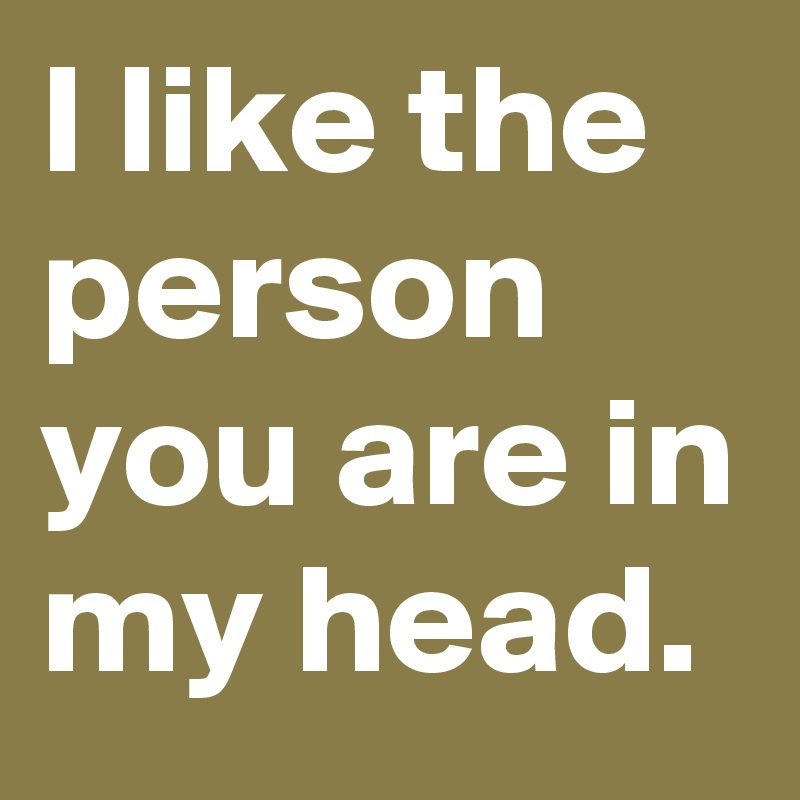 I like the person you are in my head.