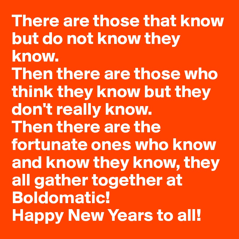 There are those that know but do not know they know. 
Then there are those who think they know but they don't really know. 
Then there are the fortunate ones who know and know they know, they all gather together at Boldomatic! 
Happy New Years to all! 