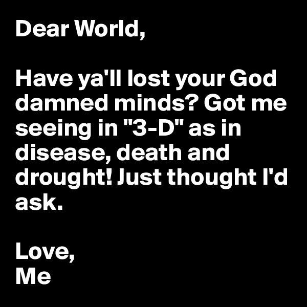 Dear World,

Have ya'll lost your God damned minds? Got me seeing in "3-D" as in disease, death and drought! Just thought I'd ask.

Love,
Me