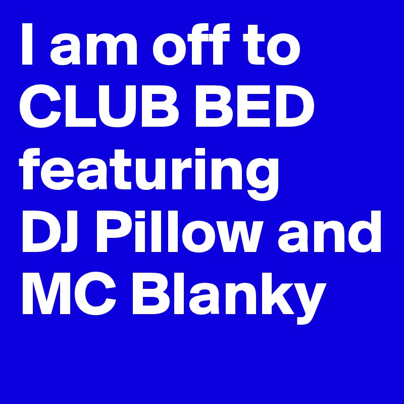 I am off to CLUB BED featuring 
DJ Pillow and MC Blanky