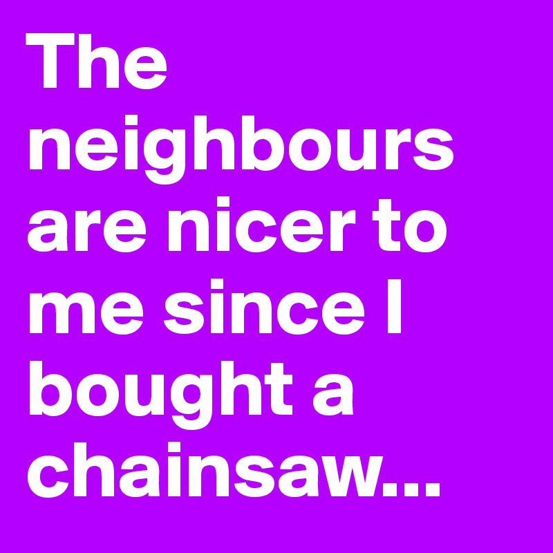 The neighbours are nicer to me since I bought a chainsaw...