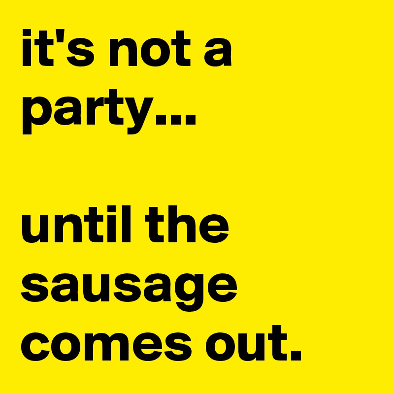 it's not a party...

until the sausage comes out.