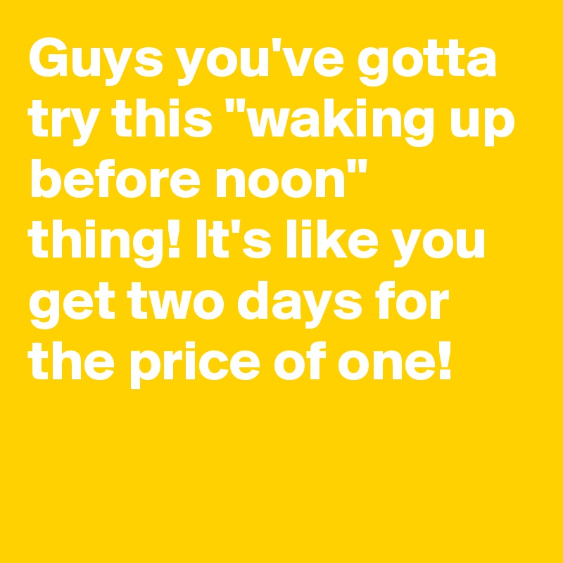 Guys you've gotta try this "waking up before noon" thing! It's like you get two days for the price of one!