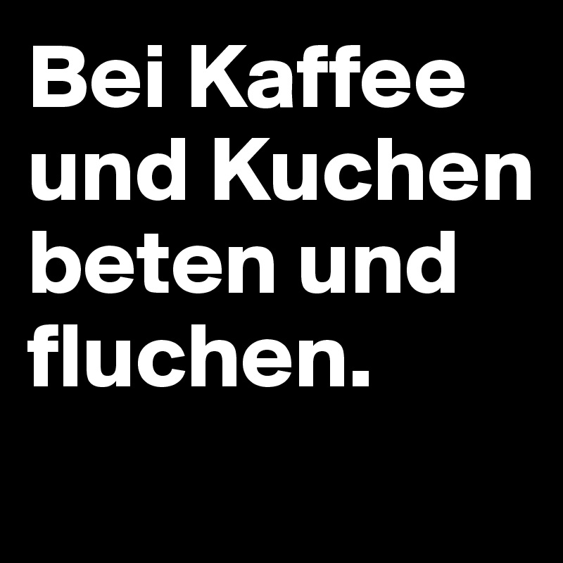 Bei Kaffee und Kuchen 
beten und fluchen. 
