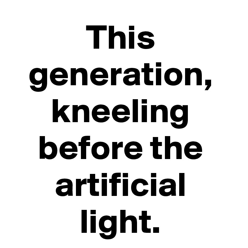 This generation, kneeling before the artificial light.