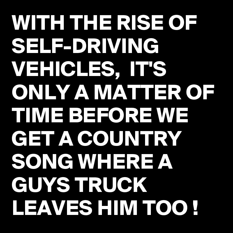 WITH THE RISE OF SELF-DRIVING VEHICLES,  IT'S ONLY A MATTER OF TIME BEFORE WE GET A COUNTRY SONG WHERE A GUYS TRUCK LEAVES HIM TOO !