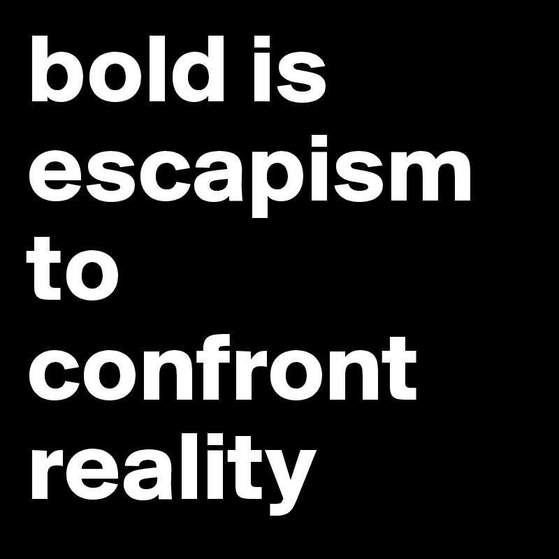 bold is escapism to confront reality
