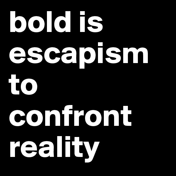 bold is escapism to confront reality
