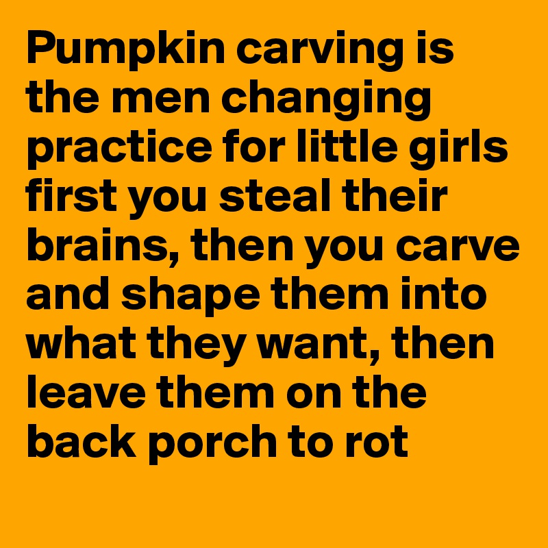 Pumpkin carving is the men changing practice for little girls 
first you steal their brains, then you carve and shape them into what they want, then leave them on the back porch to rot