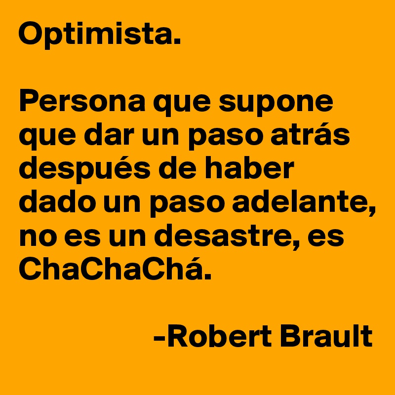 Optimista.

Persona que supone que dar un paso atrás después de haber dado un paso adelante, no es un desastre, es ChaChaChá.
          
                    -Robert Brault