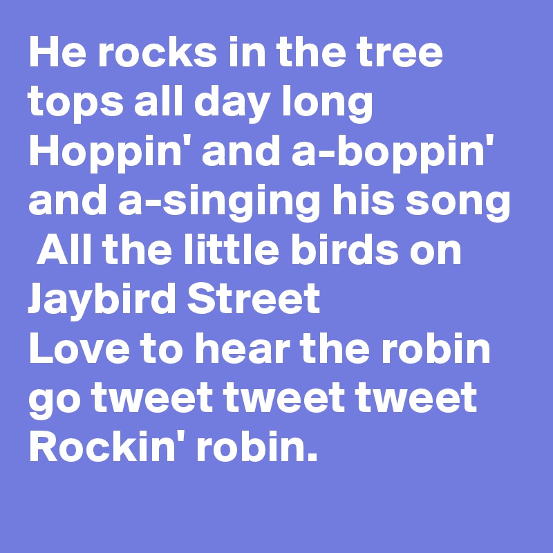 He rocks in the tree tops all day long
Hoppin' and a-boppin' and a-singing his song
 All the little birds on Jaybird Street
Love to hear the robin go tweet tweet tweet
Rockin' robin.