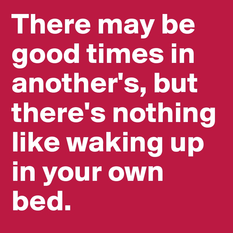 There may be good times in another's, but there's nothing like waking up in your own bed.