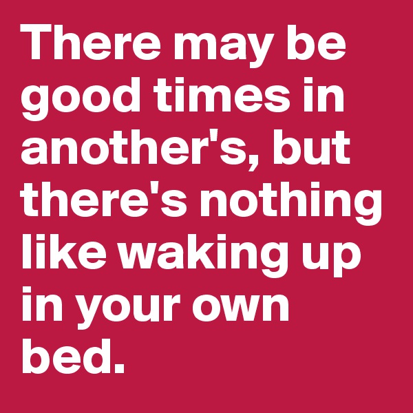 There may be good times in another's, but there's nothing like waking up in your own bed.