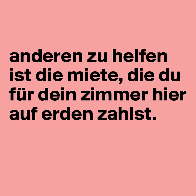 

anderen zu helfen ist die miete, die du für dein zimmer hier auf erden zahlst.

