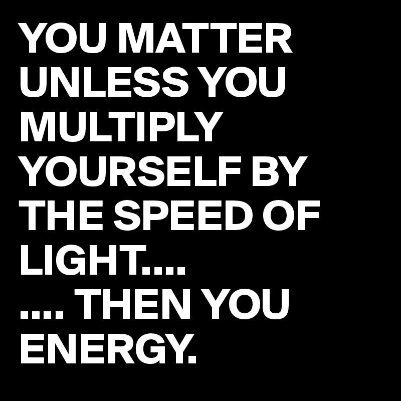 YOU MATTER UNLESS YOU MULTIPLY YOURSELF BY THE SPEED OF LIGHT ...