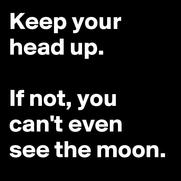 Keep your head up.

If not, you can't even see the moon.