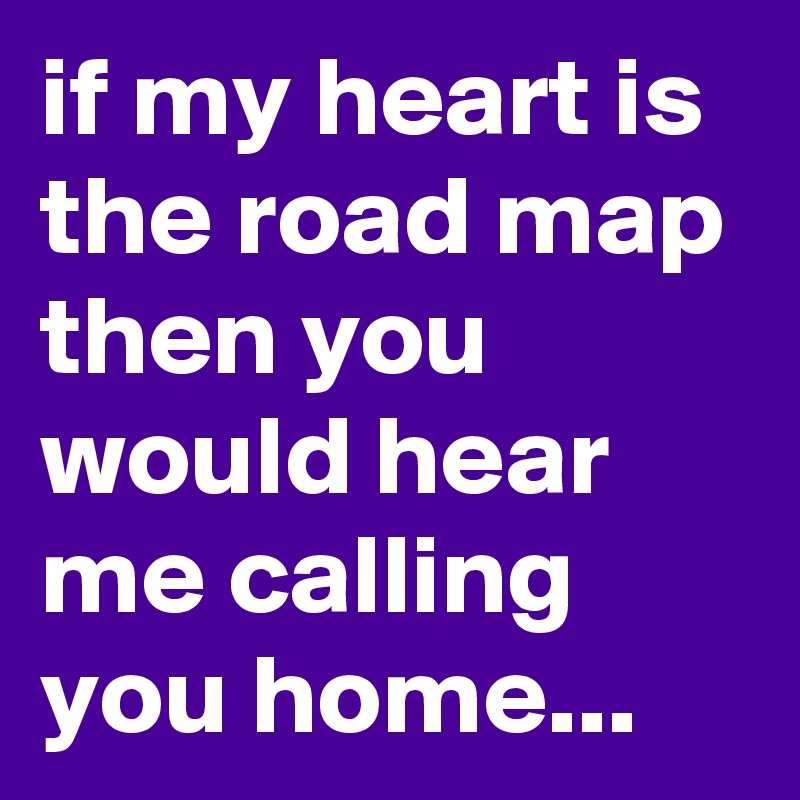 if my heart is the road map then you would hear me calling you home...