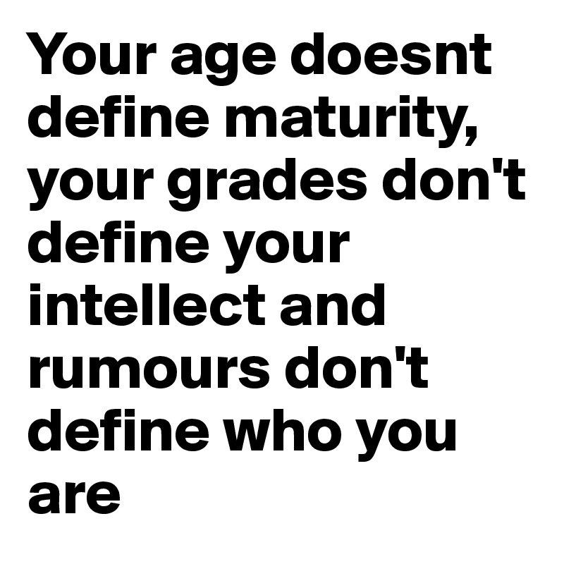 Your age doesnt define maturity, your grades don't define your intellect and rumours don't define who you are