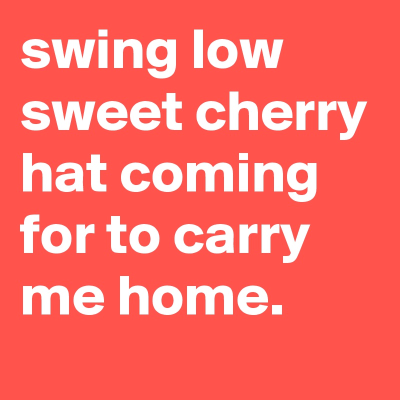 swing low sweet cherry hat coming for to carry me home.