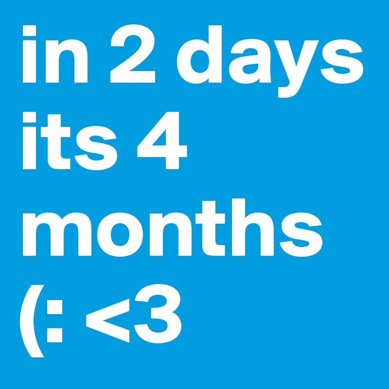 in 2 days its 4 months 
(: <3