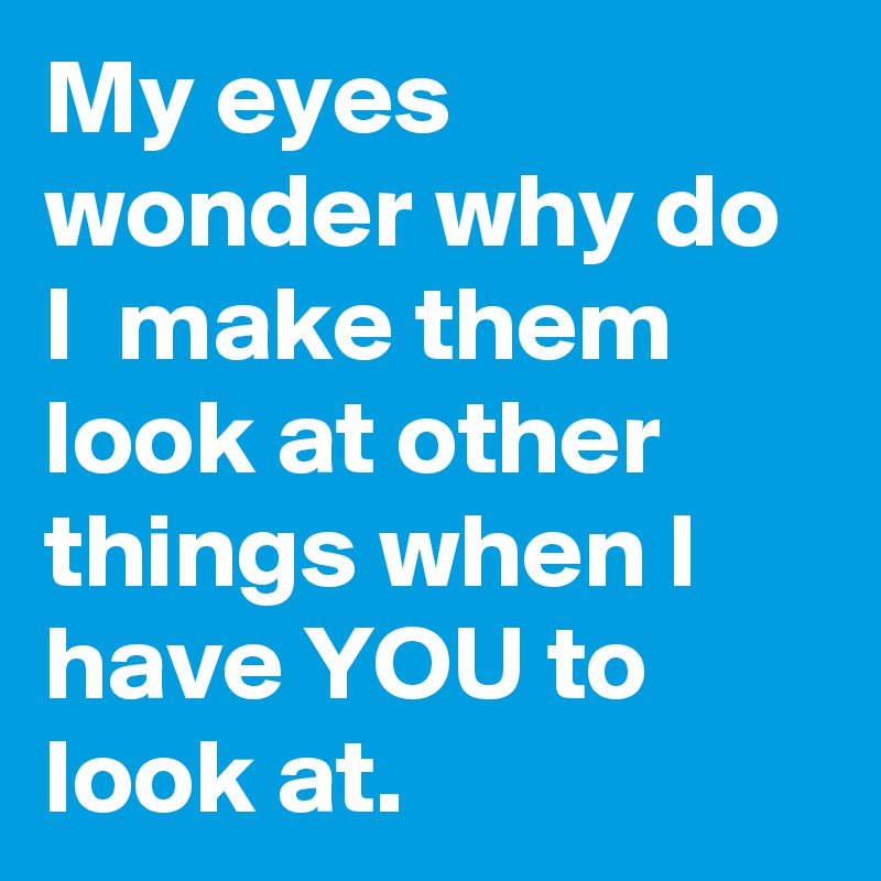 My eyes wonder why do I  make them look at other things when I have YOU to look at. 
