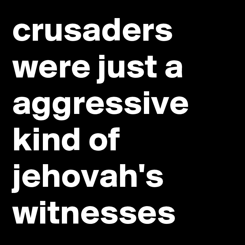 crusaders were just a aggressive kind of jehovah's witnesses