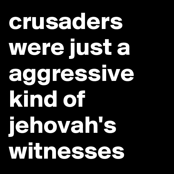 crusaders were just a aggressive kind of jehovah's witnesses