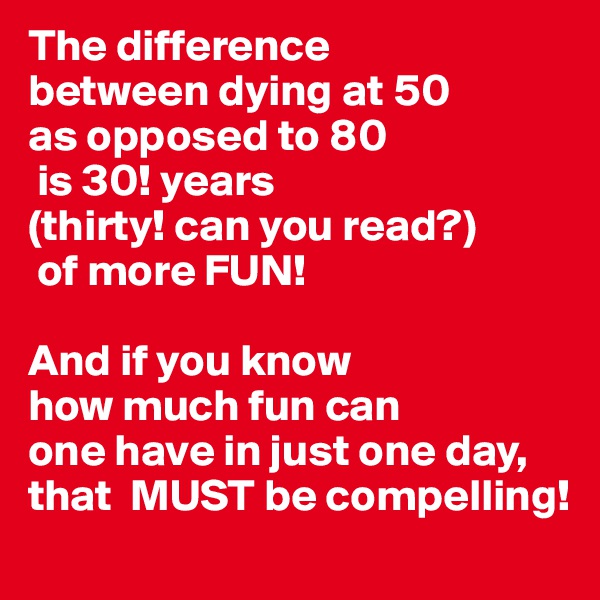 The difference
between dying at 50
as opposed to 80
 is 30! years
(thirty! can you read?)
 of more FUN!

And if you know
how much fun can 
one have in just one day,
that  MUST be compelling!
