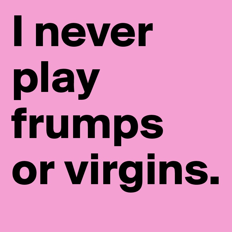 I never play frumps 
or virgins. 