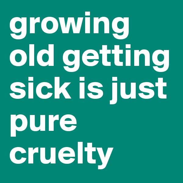 growing old getting sick is just pure cruelty