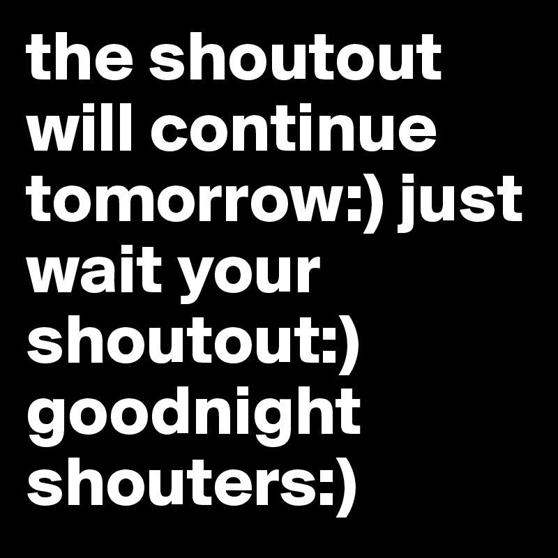 the shoutout will continue tomorrow:) just wait your shoutout:) goodnight shouters:)