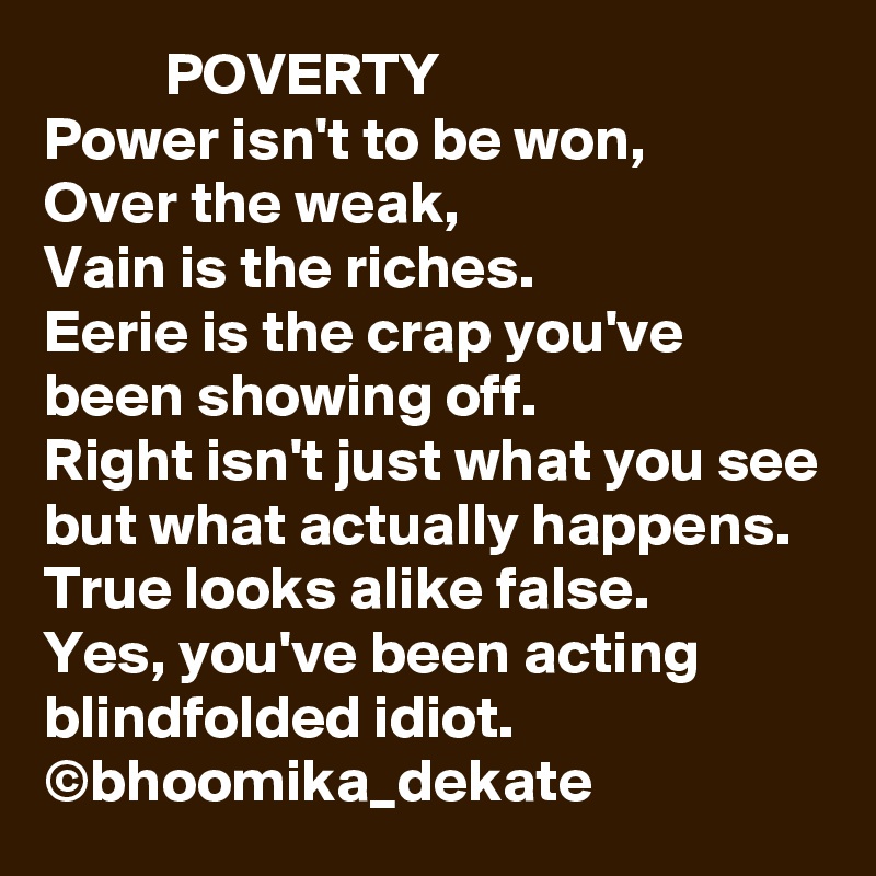           POVERTY
Power isn't to be won,
Over the weak,
Vain is the riches.
Eerie is the crap you've been showing off.
Right isn't just what you see but what actually happens.
True looks alike false.
Yes, you've been acting blindfolded idiot.
©bhoomika_dekate