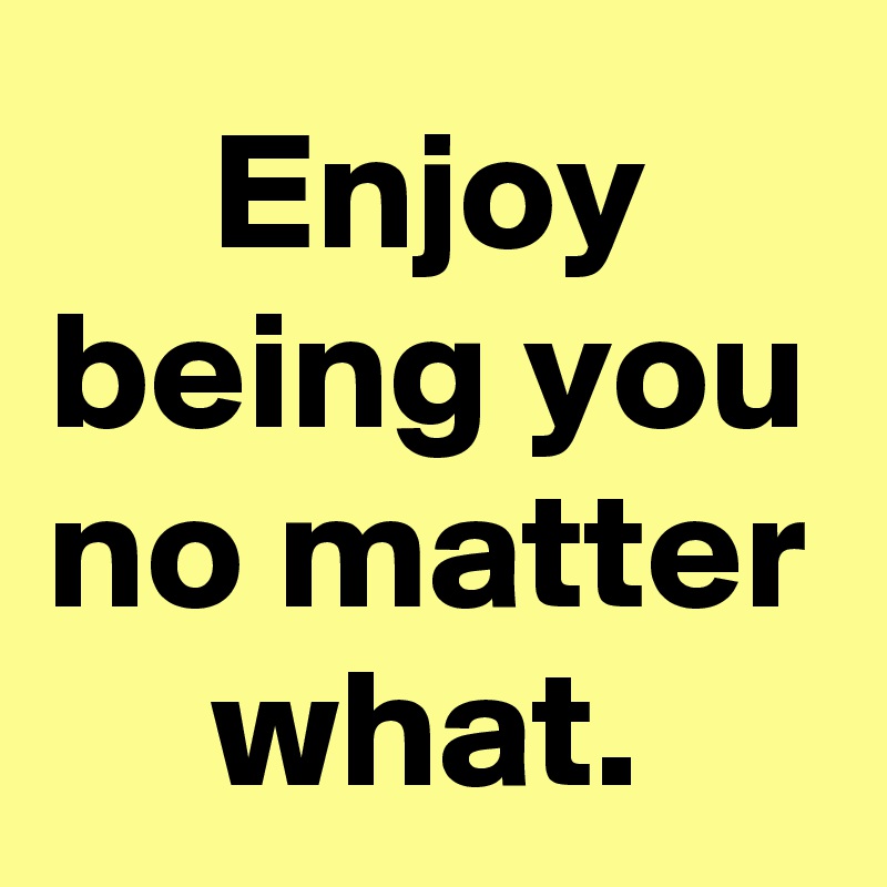 Enjoy being you no matter what.