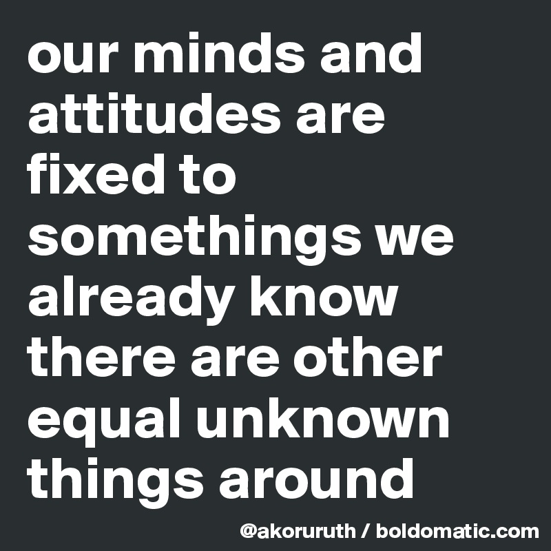 our minds and attitudes are fixed to somethings we already know there are other equal unknown things around